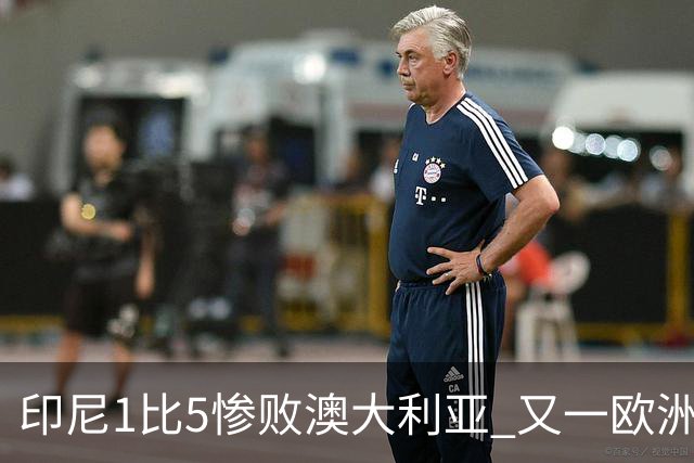 印尼1比5惨败澳大利亚 又一欧洲球星教练迷失亚洲？
